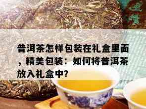 普洱茶怎样包装在礼盒里面，精美包装：如何将普洱茶放入礼盒中？