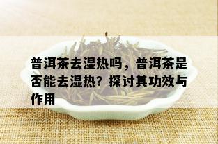 普洱茶去湿热吗，普洱茶是否能去湿热？探讨其功效与作用