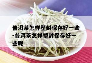 普洱茶怎样塑封保存好一些-普洱茶怎样塑封保存好一些呢