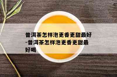 普洱茶怎样泡更香更甜更好-普洱茶怎样泡更香更甜更好喝