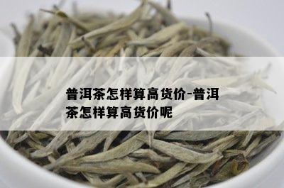 普洱茶怎样算高货价-普洱茶怎样算高货价呢