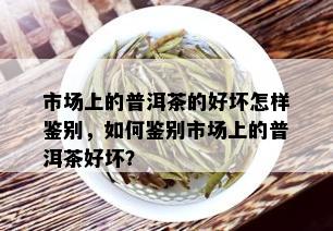 市场上的普洱茶的好坏怎样鉴别，如何鉴别市场上的普洱茶好坏？