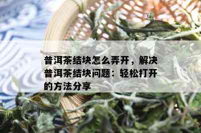 普洱茶结块怎么弄开，解决普洱茶结块问题：轻松打开的方法分享