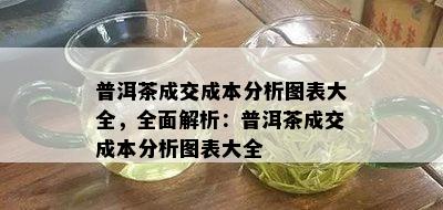 普洱茶成交成本分析图表大全，全面解析：普洱茶成交成本分析图表大全