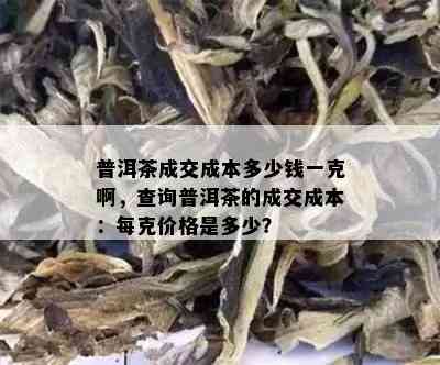 普洱茶成交成本多少钱一克啊，查询普洱茶的成交成本：每克价格是多少？