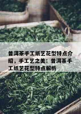 普洱茶手工纸艺花型特点介绍，手工艺之美：普洱茶手工纸艺花型特点解析