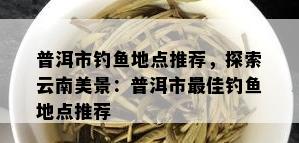 普洱市钓鱼地点推荐，探索云南美景：普洱市更佳钓鱼地点推荐