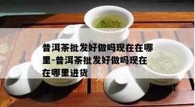 普洱茶批发好做吗现在在哪里-普洱茶批发好做吗现在在哪里进货