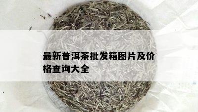 最新普洱茶批发箱图片及价格查询大全