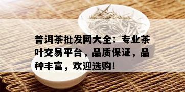 普洱茶批发网大全：专业茶叶交易平台，品质保证，品种丰富，欢迎选购！