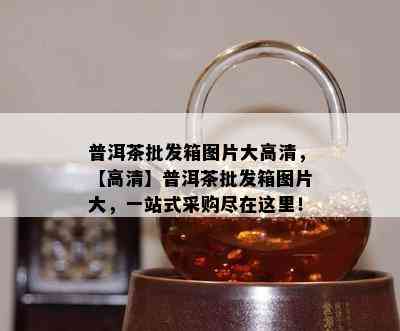 普洱茶批发箱图片大高清，【高清】普洱茶批发箱图片大，一站式采购尽在这里！