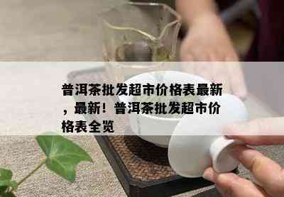 普洱茶批发超市价格表最新，最新！普洱茶批发超市价格表全览