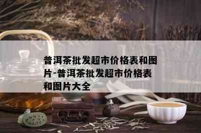 普洱茶批发超市价格表和图片-普洱茶批发超市价格表和图片大全