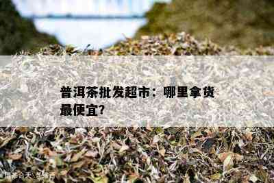 普洱茶批发超市：哪里拿货更便宜？