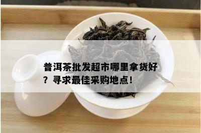 普洱茶批发超市哪里拿货好？寻求更佳采购地点！