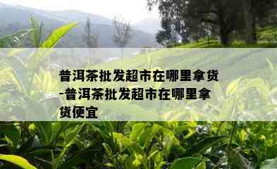 普洱茶批发超市在哪里拿货-普洱茶批发超市在哪里拿货便宜