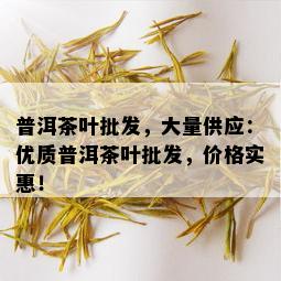 普洱茶叶批发，大量供应：优质普洱茶叶批发，价格实惠！