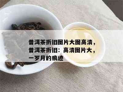 普洱茶折旧图片大图高清，普洱茶折旧：高清图片大，一岁月的痕迹