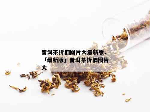 普洱茶折旧图片大最新版，「最新版」普洱茶折旧图片大