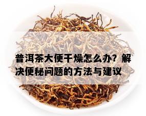 普洱茶大便干燥怎么办？解决便秘问题的方法与建议