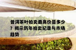 普洱茶叶拍卖更高价是多少？揭示历年拍卖纪录与市场趋势