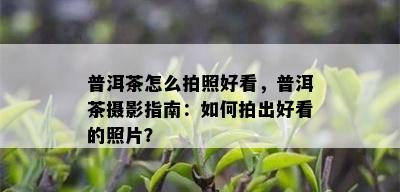 普洱茶怎么拍照好看，普洱茶摄影指南：如何拍出好看的照片？