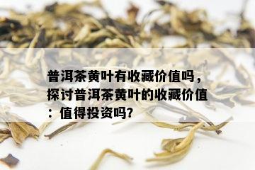 普洱茶黄叶有收藏价值吗，探讨普洱茶黄叶的收藏价值：值得投资吗？