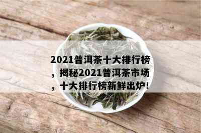 2021普洱茶十大排行榜，揭秘2021普洱茶市场，十大排行榜新鲜出炉！