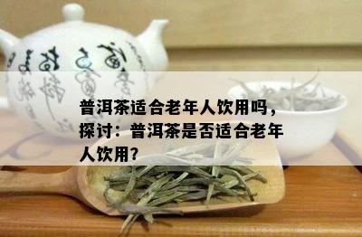 普洱茶适合老年人饮用吗，探讨：普洱茶是否适合老年人饮用？