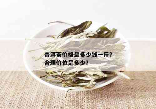 普洱茶价格是多少钱一斤？合理价位是多少？