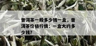 普洱茶一般多少钱一盒，普洱茶价格行情：一盒大约多少钱？