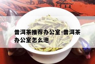 普洱茶推荐办公室-普洱茶办公室怎么泡