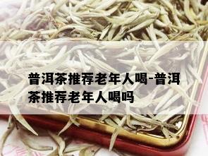 普洱茶推荐老年人喝-普洱茶推荐老年人喝吗