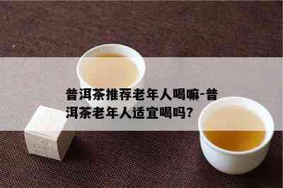 普洱茶推荐老年人喝嘛-普洱茶老年人适宜喝吗?