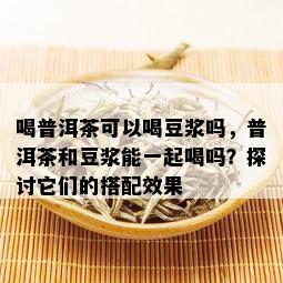 喝普洱茶可以喝豆浆吗，普洱茶和豆浆能一起喝吗？探讨它们的搭配效果