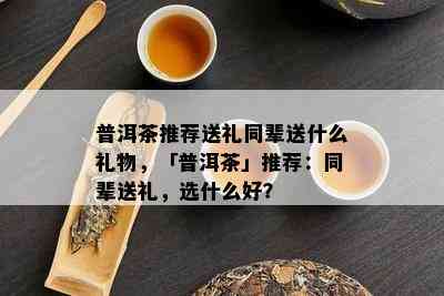 普洱茶推荐送礼同辈送什么礼物，「普洱茶」推荐：同辈送礼，选什么好？