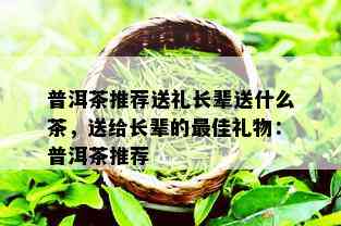 普洱茶推荐送礼长辈送什么茶，送给长辈的更佳礼物：普洱茶推荐