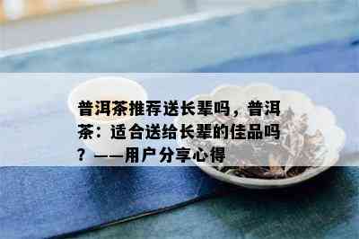 普洱茶推荐送长辈吗，普洱茶：适合送给长辈的佳品吗？——用户分享心得