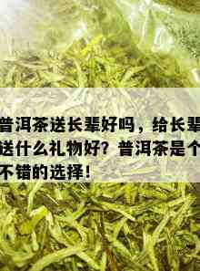 普洱茶送长辈好吗，给长辈送什么礼物好？普洱茶是个不错的选择！