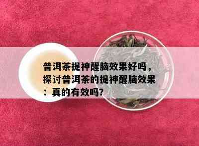 普洱茶提神醒脑效果好吗，探讨普洱茶的提神醒脑效果：真的有效吗？