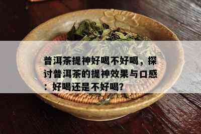 普洱茶提神好喝不好喝，探讨普洱茶的提神效果与口感：好喝还是不好喝？