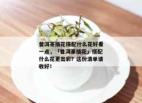 普洱茶插花搭配什么花好看一点，「普洱茶插花」搭配什么花更出彩？这份清单请收好！