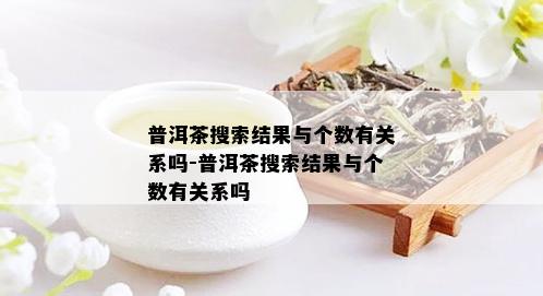 普洱茶搜索结果与个数有关系吗-普洱茶搜索结果与个数有关系吗