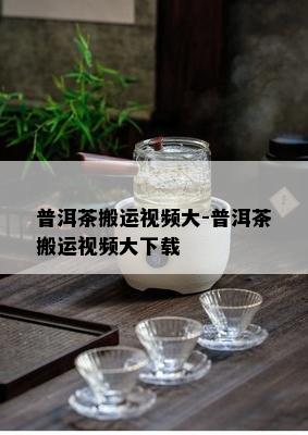 普洱茶搬运视频大-普洱茶搬运视频大下载