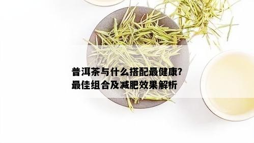 普洱茶与什么搭配最健康？更佳组合及减肥效果解析