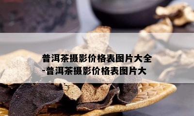 普洱茶摄影价格表图片大全-普洱茶摄影价格表图片大