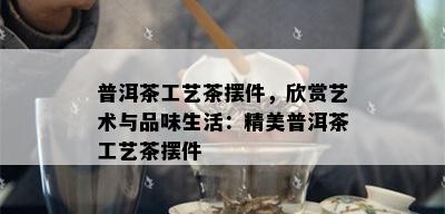 普洱茶工艺茶摆件，欣赏艺术与品味生活：精美普洱茶工艺茶摆件