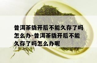 普洱茶撬开后不能久存了吗怎么办-普洱茶撬开后不能久存了吗怎么办呢