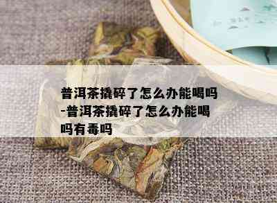 普洱茶撬碎了怎么办能喝吗-普洱茶撬碎了怎么办能喝吗有吗