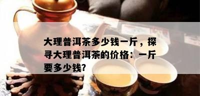 大理普洱茶多少钱一斤，探寻大理普洱茶的价格：一斤要多少钱？